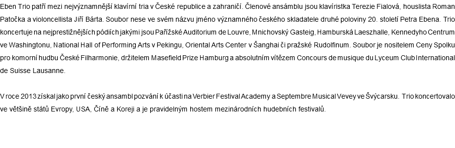 Eben Trio patří mezi nejvýznamnější klavírní tria v České republice a zahraničí. Členové ansámblu jsou klavíristka Terezie Fialová, houslista Roman Patočka a violoncellista Jiří Bárta. Soubor nese ve svém názvu jméno významného českého skladatele druhé poloviny 20. století Petra Ebena. Trio koncertuje na nejprestižnějších pódiích jakými jsou Pařížské Auditorium de Louvre, Mnichovský Gasteig, Hamburská Laeszhalle, Kennedyho Centrum ve Washingtonu, National Hall of Performing Arts v Pekingu, Oriental Arts Center v Šanghai či pražské Rudolfinum. Soubor je nositelem Ceny Spolku pro komorní hudbu České Filharmonie, držitelem Masefield Prize Hamburg a absolutním vítězem Concours de musique du Lyceum Club International de Suisse Lausanne. V roce 2013 získal jako první český ansambl pozvání k účasti na Verbier Festival Academy a Septembre Musical Vevey ve Švýcarsku. Trio koncertovalo ve většině států Evropy, USA, Číně a Koreji a je pravidelným hostem mezinárodních hudebních festivalů. 